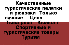 Качественные туристические палатки и рюкзаки! Только лучшие! › Цена ­ 10 000 - Тыва респ., Кызыл г. Спортивные и туристические товары » Туризм   